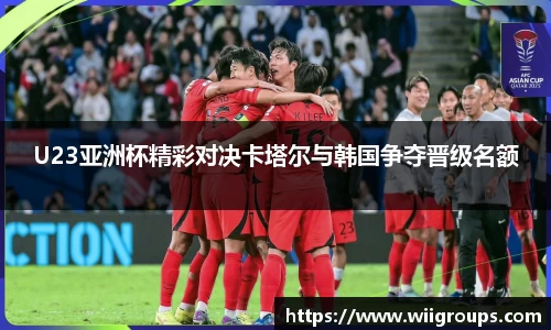 U23亚洲杯精彩对决卡塔尔与韩国争夺晋级名额